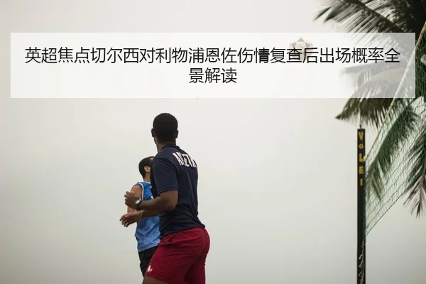 英超焦点切尔西对利物浦恩佐伤情复查后出场概率全景解读