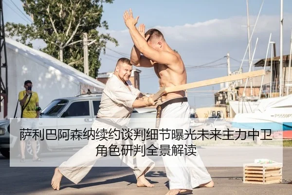 萨利巴阿森纳续约谈判细节曝光未来主力中卫角色研判全景解读